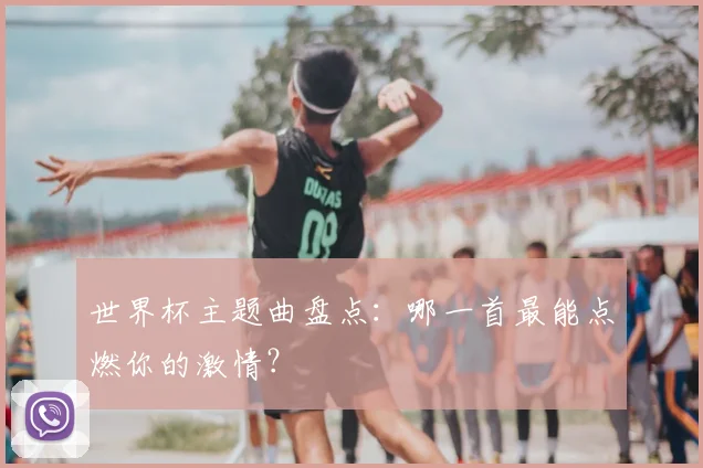 世界杯主题曲盘点：哪一首最能点燃你的激情？