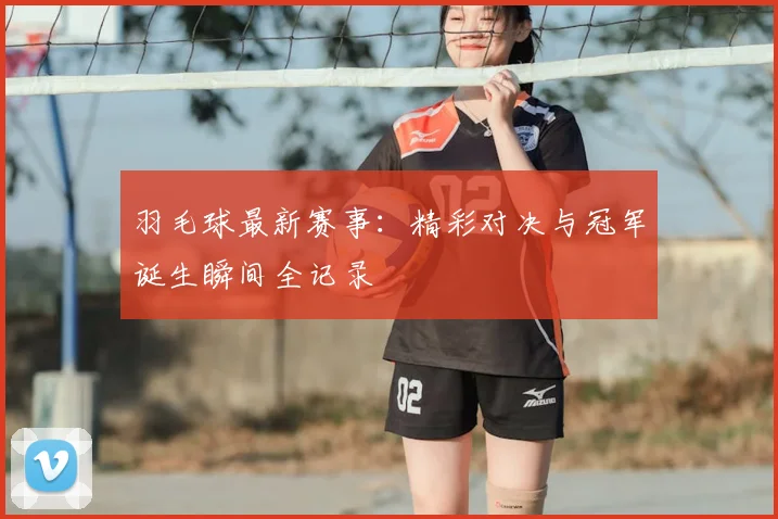 羽毛球最新赛事：精彩对决与冠军诞生瞬间全记录