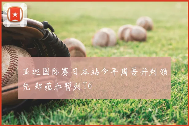 亚巡国际赛日本站今平周吾并列领先 郑蕴和暂列T6