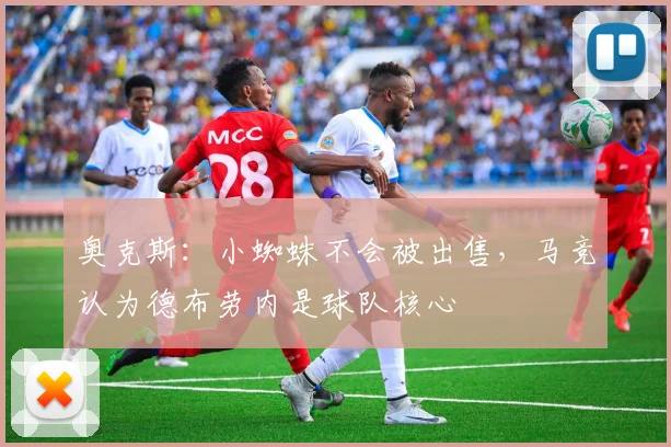 奥克斯：小蜘蛛不会被出售，马竞认为德布劳内是球队核心