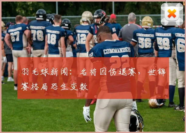 羽毛球新闻：名将因伤退赛，世锦赛格局恐生变数