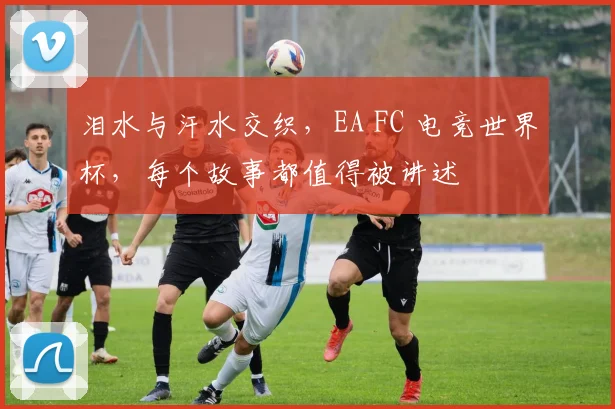 泪水与汗水交织，EA FC 电竞世界杯，每个故事都值得被讲述