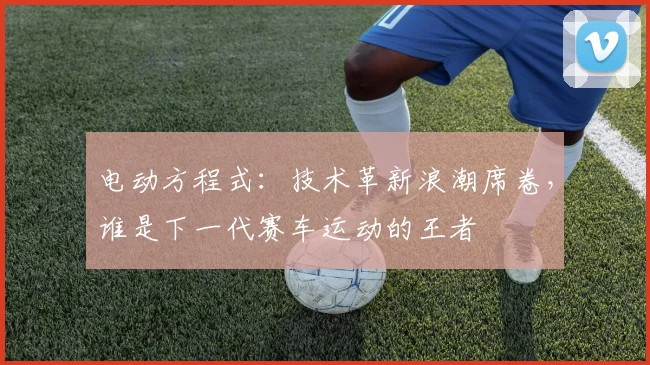 电动方程式：技术革新浪潮席卷，谁是下一代赛车运动的王者