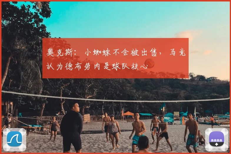 奥克斯：小蜘蛛不会被出售，马竞认为德布劳内是球队核心