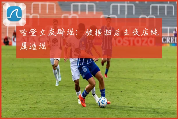 哈登女友辟谣：被横扫后去夜店纯属造谣
