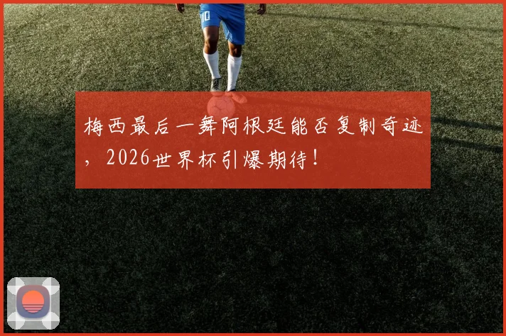 梅西最后一舞阿根廷能否复制奇迹，2026世界杯引爆期待！