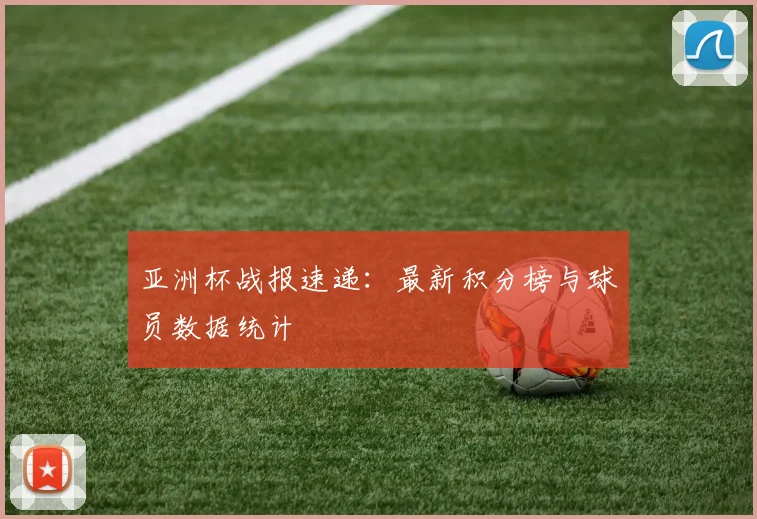 亚洲杯战报速递：最新积分榜与球员数据统计