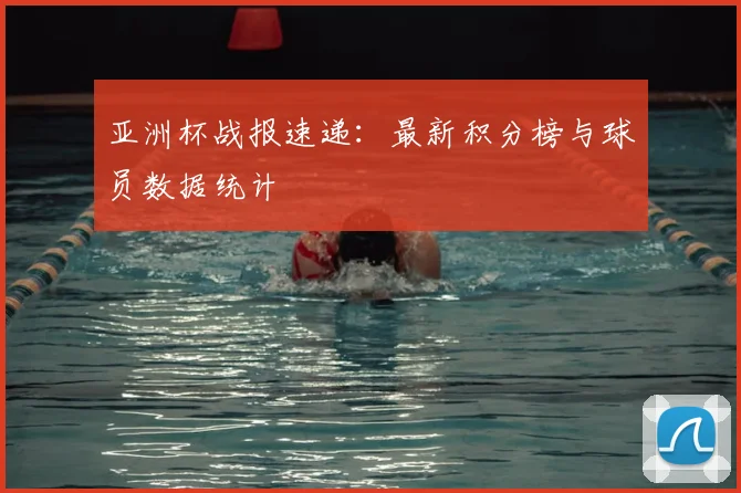 亚洲杯战报速递:最新积分榜与球员数据统计
