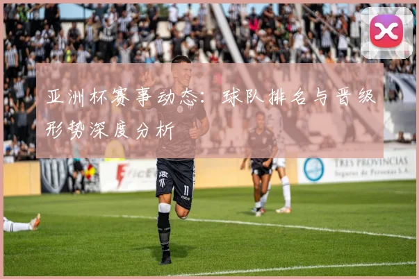 亚洲杯赛事动态:球队排名与晋级形势深度分析