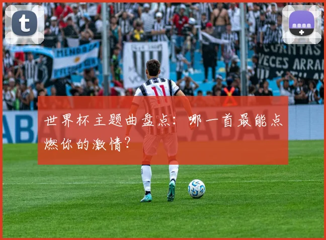 世界杯主题曲盘点：哪一首最能点燃你的激情？