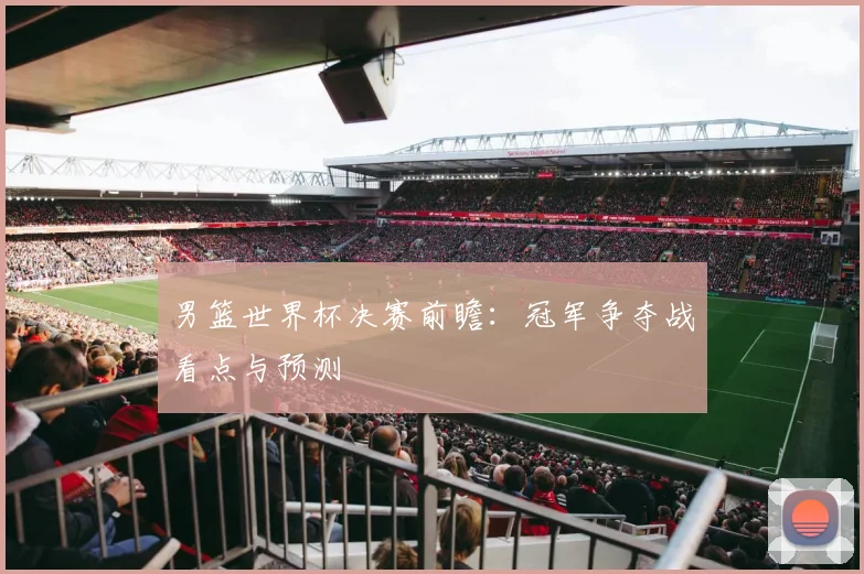 男篮世界杯决赛前瞻：冠军争夺战看点与预测
