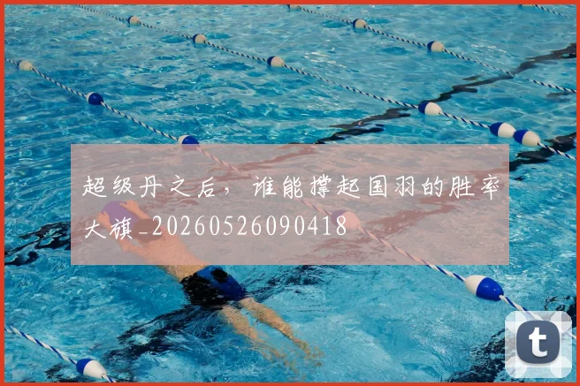 超级丹之后，谁能撑起国羽的胜率大旗_20260526090418