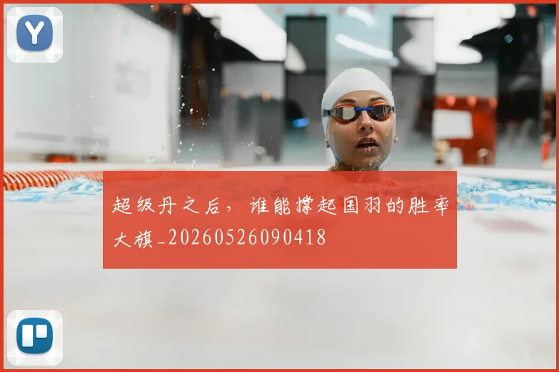超级丹之后，谁能撑起国羽的胜率大旗_20260526090418