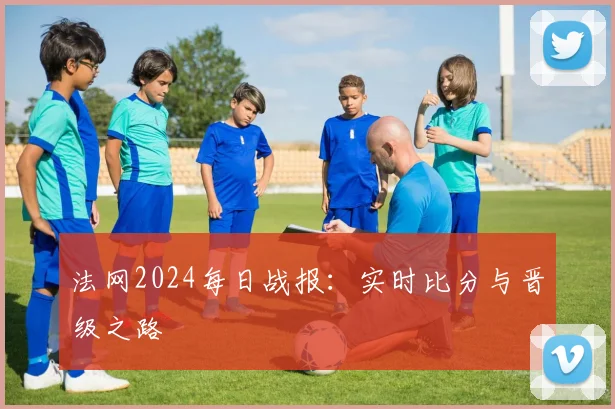 法网2024每日战报：实时比分与晋级之路