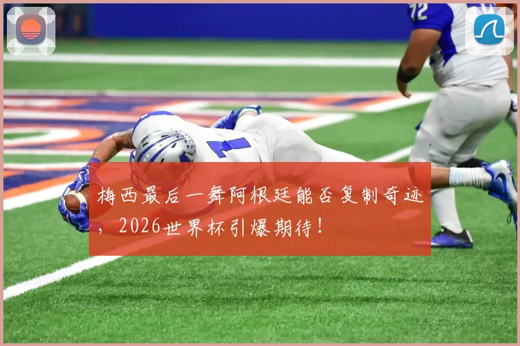 梅西最后一舞阿根廷能否复制奇迹，2026世界杯引爆期待！