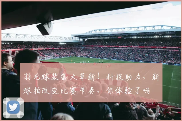 羽毛球装备大革新！科技助力，新球拍改变比赛节奏，你体验了吗