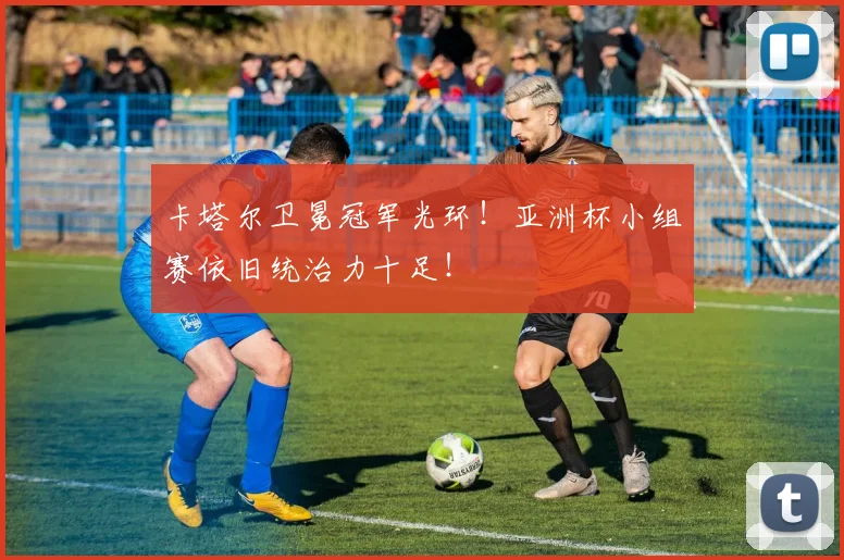 卡塔尔卫冕冠军光环！亚洲杯小组赛依旧统治力十足！