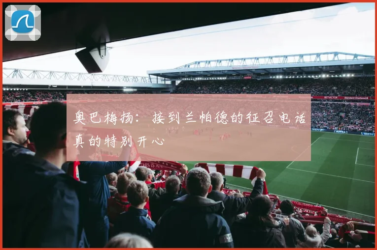 奥巴梅扬：接到兰帕德的征召电话真的特别开心